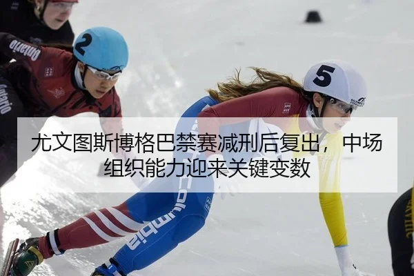 尤文图斯博格巴禁赛减刑后复出，中场组织能力迎来关键变数