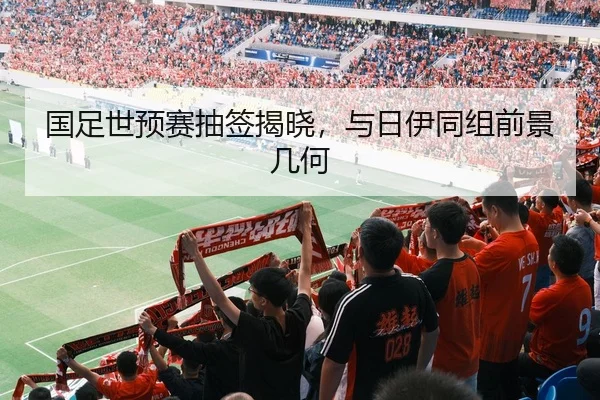 国足世预赛抽签揭晓，与日伊同组前景几何