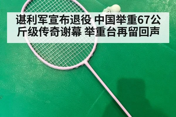 谌利军宣布退役 中国举重67公斤级传奇谢幕 举重台再留回声