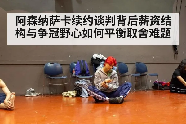 阿森纳萨卡续约谈判背后薪资结构与争冠野心如何平衡取舍难题